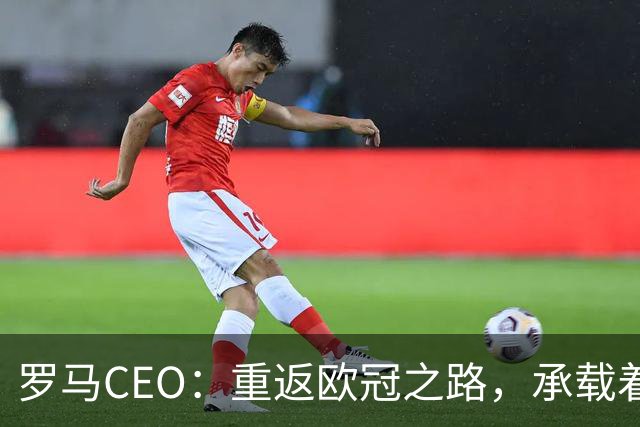 罗马CEO：重返欧冠之路，承载着我们与球迷的共同梦想